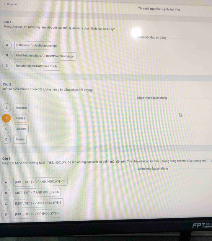 < Quay lại Thí sinh: Nguyễn Huỳnh Anh Thư
Câu 1
Trong Access, để mở vùng làm việc với các mối quan hệ ta chọn lệnh nào sau đây?
Chọn một đáp án đúng
 A Database ToolsRelationships
B FileRelationships. C. InsertRelationships.
C RelationshipsDatabase Tools.
Câu 2
Để tạo biểu mâu ta chọn đổi tượng nào trên bảng chọn đổi tượng?
Chọn một đáp án đúng
A Reports
B Tables
C Queries
D Forms
Câu 3
Bảng DIEM có các trường MOT_TIET, HOC_KY. Để tìm những học sinh có điểm một tiết trên 7 và điểm thi học kỳ trên 5, trong dòng Criteria của trường MOT_TI
Chọn một đáp án đủng
A [MOT,TIET]>^-AND[HOC,KY]>^-5^-
B MOT_ TIET>7ANDHOC_ KY>5
C [MOT,TIET]>7AND[HOC,KY]>5
。 [MOT,TIET]>7OR[HOC,KY]>5
ELE