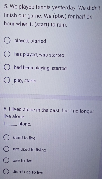 We played tennis yesterday. We didn't
finish our game. We (play) for half an
hour when it (start) to rain.
played, started
has played, was started
had been playing, started
play, starts
6. I lived alone in the past, but I no longer
live alone.
|_ alone.
used to live
am used to living
use to live
didn't use to live