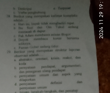 b. Doskripsi e. Terpusat
28 Berikut yang merupakan kalimat kompleka -
c. Verba pengisbang
adalah
a. Hari ini, bapak tidak menghadiri capat
b lbu Susi dan Om Tuku) sedang
memasak di dapur.
c Pak Adam membawa asinan Bogor
d Doyok membaca kora bersama
adiknya
e Paman Gober sedang tidur
29. Berikut yang merupakan struktur laporan
observasi adalah
a. abstraksi, orentasi, krisis, reaksi,dan
koda
b. pernyataan pendapat, argumentasi.
dan penegasan ulang pendapat
c. pernyataan umum dan aspek yang
dilaporkan
d pernyataan definisi dan
pernyataan umum
an l ng ah lang ka h, an en tp