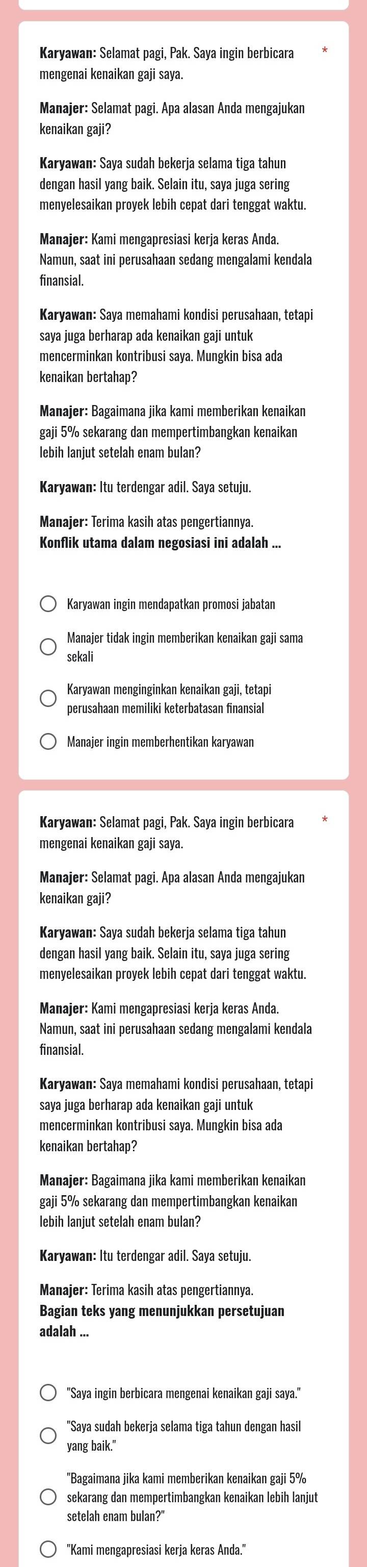 Karyawan: Selamat pagi, Pak. Saya ingin berbicara
mengenai kenaikan gaji saya.
Manajer: Selamat pagi. Apa alasan Anda mengajukan
kenaikan gaji?
Karyawan: Saya sudah bekerja selama tiga tahun
dengan hasil yang baik. Selain itu, saya juga sering
menyelesaikan proyek lebih cepat dari tenggat waktu.
Manajer: Kami mengapresiasi kerja keras Anda.
Namun, saat ini perusahaan sedang mengalami kendala
finansial.
Karyawan: Saya memahami kondisi perusahaan, tetapi
saya juga berharap ada kenaikan gaji untuk
mencerminkan kontribusi saya. Mungkin bisa ada
kenaikan bertahap?
Manajer: Bagaimana jika kami memberikan kenaikan
gaji 5% sekarang dan mempertimbangkan kenaikan
lebih lanjut setelah enam bulan?
Karyawan: Itu terdengar adil. Saya setuju.
Manajer: Terima kasih atas pengertiannya.
Konflik utama dalam negosiasi ini adalah ...
Karyawan ingin mendapatkan promosi jabatan
Manajer tidak ingin memberikan kenaikan gaji sama
sekali
Karyawan menginginkan kenaikan gaji, tetapi
perusahaan memiliki keterbatasan finansial
Manajer ingin memberhentikan karyawan
Karyawan: Selamat pagi, Pak. Saya ingin berbicara
mengenai kenaikan gaji saya.
Manajer: Selamat pagi. Apa alasan Anda mengajukan
kenaikan gaji?
Karyawan: Saya sudah bekerja selama tiga tahun
dengan hasil yang baik. Selain itu, saya juga sering
menyelesaikan proyek lebih cepat dari tenggat waktu.
Manajer: Kami mengapresiasi kerja keras Anda.
Namun, saat ini perusahaan sedang mengalami kendala
finansial.
Karyawan: Saya memahami kondisi perusahaan, tetapi
saya juga berharap ada kenaikan gaji untuk
mencerminkan kontribusi saya. Mungkin bisa ada
kenaikan bertahap?
Manajer: Bagaimana jika kami memberikan kenaikan
gaji 5% sekarang dan mempertimbangkan kenaikan
lebih laniut setelah enam bulan?
Karyawan: Itu terdengar adil. Saya setuju.
Manajer: Terima kasih atas pengertiannya.
Bagian teks yang menunjukkan persetujuan
adalah ...
"Saya ingin berbicara mengenai kenaikan gaji saya."
"Saya sudah bekerja selama tiga tahun dengan hasil
yang baik."
"Bagaimana jika kami memberikan kenaikan gaji 5%
sekarang dan mempertimbangkan kenaikan lebih laniut
setelah enam bulan?"
'Kami mengapresiasi kerja keras Anda.'