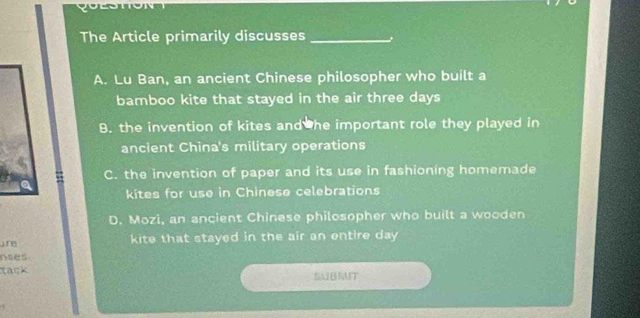 The Article primarily discusses_
A. Lu Ban, an ancient Chinese philosopher who built a
bamboo kite that stayed in the air three days
B. the invention of kites and he important role they played in
ancient China's military operations
C. the invention of paper and its use in fashioning homemade
kites for use in Chinese celebrations
D. Mozi, an ancient Chinese philosopher who built a wooden
are kite that stayed in the air an entire day
nses
tack SUBIT