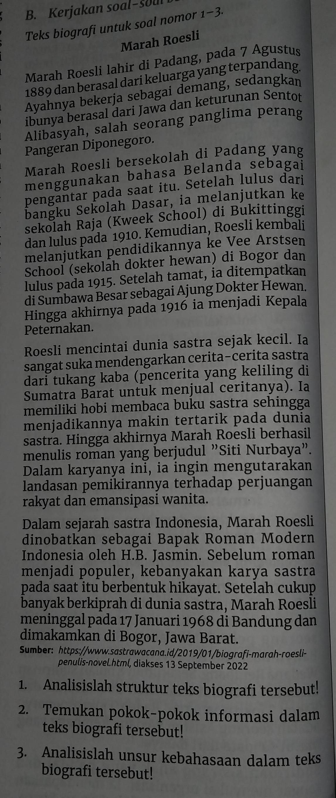 Kerjakan soal-soul
Teks biografi untuk soal nomor 1-3.
Marah Roesli
Marah Roesli lahir di Padang, pada 7 Agustus
1889 dan berasal dari keluarga yang terpandang.
Ayahnya bekerja sebagai demang, sedangkan
ibunya berasal dari Jawa dan keturunan Sentot
Alibasyah, salah seorang panglima perang
Pangeran Diponegoro.
Marah Roesli bersekolah di Padang yang
menggunakan bahasa Belanda sebagai
pengantar pada saat itu. Setelah lulus dari
bangku Sekolah Dasar, ia melanjutkan ke
sekolah Raja (Kweek School) di Bukittinggi
dan lulus pada 1910. Kemudian, Roesli kembali
melanjutkan pendidikannya ke Vee Arstsen
School (sekolah dokter hewan) di Bogor dan
lulus pada 1915. Setelah tamat, ia ditempatkan
di Sumbawa Besar sebagai Ajung Dokter Hewan.
Hingga akhirnya pada 1916 ia menjadi Kepala
Peternakan.
Roesli mencintai dunia sastra sejak kecil. Ia
sangat suka mendengarkan cerita-cerita sastra
dari tukang kaba (pencerita yang keliling di
Sumatra Barat untuk menjual ceritanya). Ia
memiliki hobi membaca buku sastra sehingga
menjadikannya makin tertarik pada dunia
sastra. Hingga akhirnya Marah Roesli berhasil
menulis roman yang berjudul "Siti Nurbaya”.
Dalam karyanya ini, ia ingin mengutarakan
landasan pemikirannya terhadap perjuangan
rakyat dan emansipasi wanita.
Dalam sejarah sastra Indonesia, Marah Roesli
dinobatkan sebagai Bapak Roman Modern
Indonesia oleh H.B. Jasmin. Sebelum roman
menjadi populer, kebanyakan karya sastra
pada saat itu berbentuk hikayat. Setelah cukup
banyak berkiprah di dunia sastra, Marah Roesli
meninggal pada 17 Januari 1968 di Bandung dan
dimakamkan di Bogor, Jawa Barat.
Sumber: https://www.sastrawacana.id/2019/01/biografi-marah-roesli-
penulis-novel.html, diakses 13 September 2022
1. Analisislah struktur teks biografi tersebut!
2. Temukan pokok-pokok informasi dalam
teks biografi tersebut!
3. Analisislah unsur kebahasaan dalam teks
biografi tersebut!