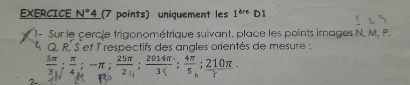 EXERCICE N° 4 (7 points) uniquement les 1^(are)D1
1- Sur le cercle trigonométrique suivant, place les points images N. M. P.
4 Q, R, S et T respectifs des angles orientés de mesure : 
; ; -π; 2; 2014; 4; 210π.