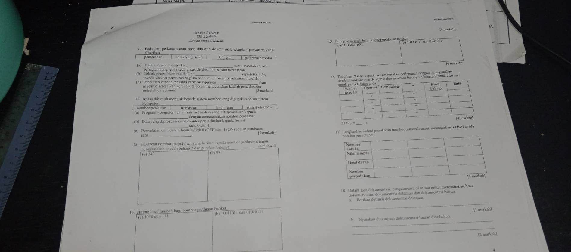 A
[4 markah]
BAHAGIAN B
[30 Markah]
15 Hitung hasil tolak bagi nombor perduan berikut
(a) 1101 dan 1001 (b) 10111011 dan 0101001
11. Padankan perkataan atau frasa dibawah dengan melengkapkan penyataan yang
pemecahan
(a) Teknik leraian melibatkan
sepertí formula,
(c) Penelitian kepada masalah yang mempunyai akan
mudah diselesaikan kerana kita boleh menggunakan kaedah penyelesaan
12. Istilah dibawah merujuk kepada sistem nombor yang digunakan dalam sistem
_
komputer
nombor perduaan
(a) Program komputer adalah satu set arahan yang diterjemahkan kepada
(b) Data yang diproses oleh komengan menggunakan nombor perduaan.
__ iaitu O dan I
(c) Perwakilan data dalam bentuk digit 0 (OFF) dan 1 (ON) adalah gambaran
sat _[3 markah]
17.enukaran nombor dibawah untuk menukarkan 3ABıkepada
13. Tukarkan nombor perpuluhan yang berikut kepada nombor perduaan dengan
menggunakan kaedah bahagi 2 dan gunakan bakinya. [4 markah]
(a) 243 (b)99 
18. Dalam fasa dokumentasi, pengaturcara di munta untuk menyediakan 2 set
dokumen iaitu, dokumentasi dalaman dan dokumentasi luaran
_
a. Berikan definisi dokumenasi dalaman
14. Hitung hasil tambah bagi bombor perduaan berikut.
_
(a) 1010 dan 11 1 (b) ICO11O11 dan 01010111 [1 markah]
b. Nyatakan dua tujuan dokumentasi luaran disediakan
_
[2 markah]