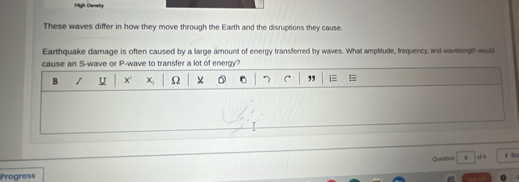 High Density 
These waves differ in how they move through the Earth and the disruptions they cause. 
Earthquake damage is often caused by a large amount of energy transferred by waves. What amplitude, frequency, and wavelength would 
cause an S-wave or P -wave to transfer a lot of energy? 
B I U X X_2 Ω D C° ,, 
Question 6 cl 6 4 B□ 
Progress