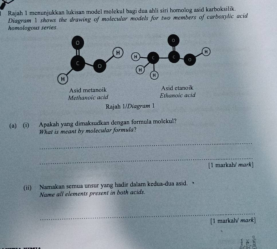 Rajah 1 menunjukkan lukisan model molekul bagi dua ahli siri homolog asid karboksilik.
Diagram 1 shows the drawing of molecular models for two members of carboxylic acid
homologous series.
0
0
H
H
H C C 0
C 0
H
H
H
Asid metanoik Asid etanoik
Methanoic acid Ethanoic acid
Rajah 1/Diagram 1
(a) (i) Apakah yang dimaksudkan dengan formula molekul?
What is meant by molecular formula?
_
_
[1 markah/ mark]
(ii) Namakan semua unsur yang hadir dalam kedua-dua asid. •
Name all elements present in both acids.
_
[1 markah/ mark]