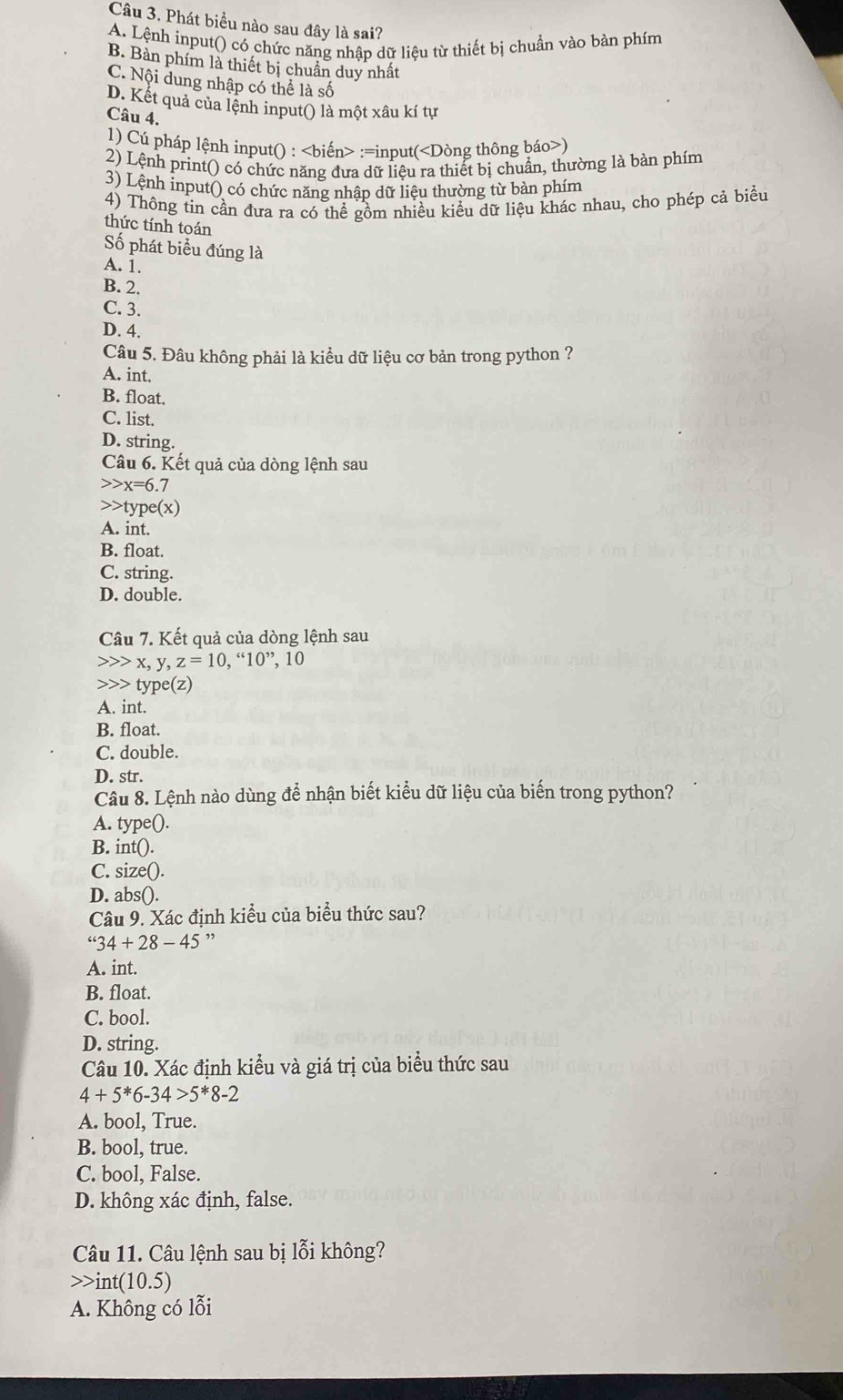 Phát biểu nào sau đây là sai?
A. Lệnh input() có chức năng nhập dữ liệu từ thiết bị chuẩn vào bàn phím
B. Bàn phím là thiết bị chuẩn duy nhất
C. Nội dung nhập có thể là số
D. Kết quả của lệnh input() là một xâu kí tự
Câu 4.
1) Cú pháp lệnh input() : :=input()
2) Lệnh print() có chức năng đưa dữ liệu ra thiết bị chuẩn, thường là bàn phím
3) Lệnh input() có chức năng nhập dữ liệu thường từ bàn phím
4) Thông tin cần đưa ra có thể gồm nhiều kiểu dữ liệu khác nhau, cho phép cả biểu
thức tính toán
Số phát biểu đúng là
A. 1.
B. 2.
C. 3.
D. 4.
Câu 5. Đâu không phải là kiểu dữ liệu cơ bản trong python ?
A. int.
B. float.
C. list.
D. string.
Câu 6. Kết quả của dòng lệnh sau
x=6.7 type(x)
A. int.
B. float.
C. string.
D. double.
Câu 7. Kết quả của dòng lệnh sau
x,y,z=10 ,''10'' , 10
type(z)
A. int.
B. float.
C. double.
D. str.
Câu 8. Lệnh nào dùng để nhận biết kiểu dữ liệu của biến trong python?
A. type().
B. int().
C. size().
D. abs().
Câu 9. Xác định kiểu của biểu thức sau?
''34+28-45 ”
A. int.
B. float.
C. bool.
D. string.
Câu 10. Xác định kiểu và giá trị của biểu thức sau
4+5^*6-34>5^*8-2
A. bool, True.
B. bool, true.
C. bool, False.
D. không xác định, false.
Câu 11. Câu lệnh sau bị lỗi không?
int(10.5)
A. Không có lỗi