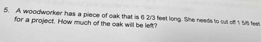 A woodworker has a piece of oak that is 6 2/3 feet long. She needs to cut off 1 5/6 feet
for a project. How much of the oak will be left?