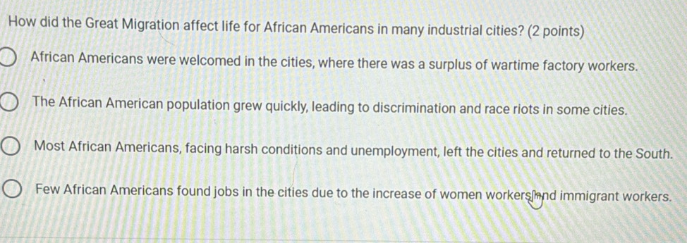 How did the Great Migration affect life for African Americans in many industrial cities? (2 points)
African Americans were welcomed in the cities, where there was a surplus of wartime factory workers.
The African American population grew quickly, leading to discrimination and race riots in some cities.
Most African Americans, facing harsh conditions and unemployment, left the cities and returned to the South.
Few African Americans found jobs in the cities due to the increase of women workersand immigrant workers.