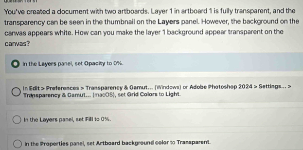 Quo stion e 
You've created a document with two artboards. Layer 1 in artboard 1 is fully transparent, and the
transparency can be seen in the thumbnail on the Layers panel. However, the background on the
canvas appears white. How can you make the layer 1 background appear transparent on the
canvas?
. In the Layers panel, set Opacity to 0%.
In Edit > Preferences > Transparency & Gamut... (Windows) or Adobe Photoshop 2024> Settings... >
Transparency & Gamut... (macOS), set Grid Colors to Light.
In the Layers panel, set Fill to 0%.
In the Properties panel, set Artboard background color to Transparent.