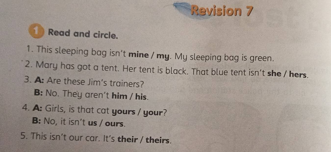 Revision 7 
1 Read and circle. 
1. This sleeping bag isn't mine / my. My sleeping bag is green. 
2. Mary has got a tent. Her tent is black. That blue tent isn't she / hers. 
3. A: Are these Jim's trainers? 
B: No. They aren't him / his. 
4. A: Girls, is that cat yours / your? 
B: No, it isn't us / ours. 
5. This isn't our car. It's their / theirs.