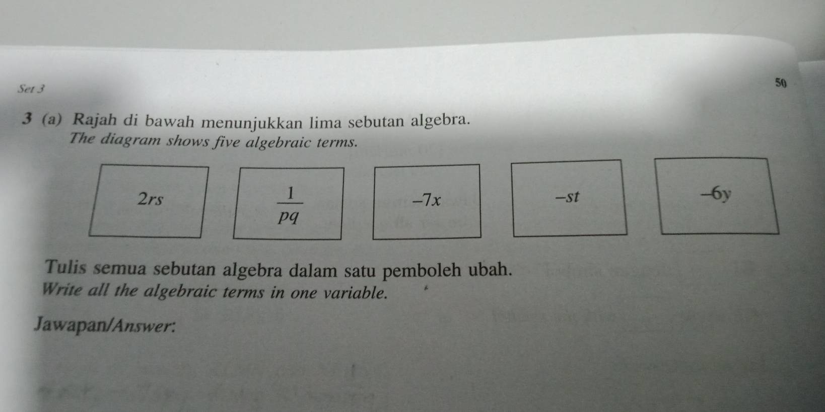 Set 3 
50 
3 (a) Rajah di bawah menunjukkan lima sebutan algebra. 
The diagram shows five algebraic terms.
2rs -7x -st -6y
 1/pq 
Tulis semua sebutan algebra dalam satu pemboleh ubah. 
Write all the algebraic terms in one variable. 
Jawapan/Answer: