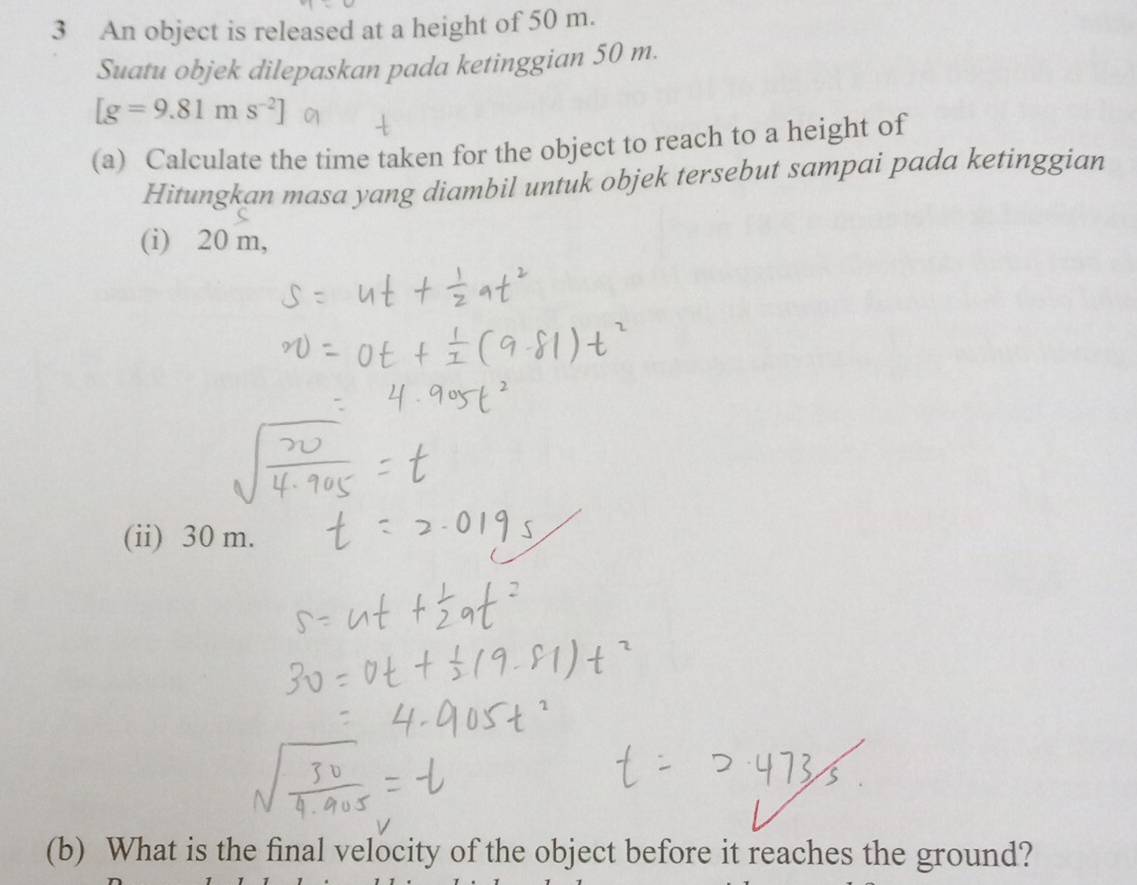 An object is released at a height of 50 m. 
Suatu objek dilepaskan pada ketinggian 50 m.
[g=9.81ms^(-2)]
(a) Calculate the time taken for the object to reach to a height of 
Hitungkan masa yang diambil untuk objek tersebut sampai pada ketinggian 
(i) 20 m, 
(ii) 30 m. 
(b) What is the final velocity of the object before it reaches the ground?