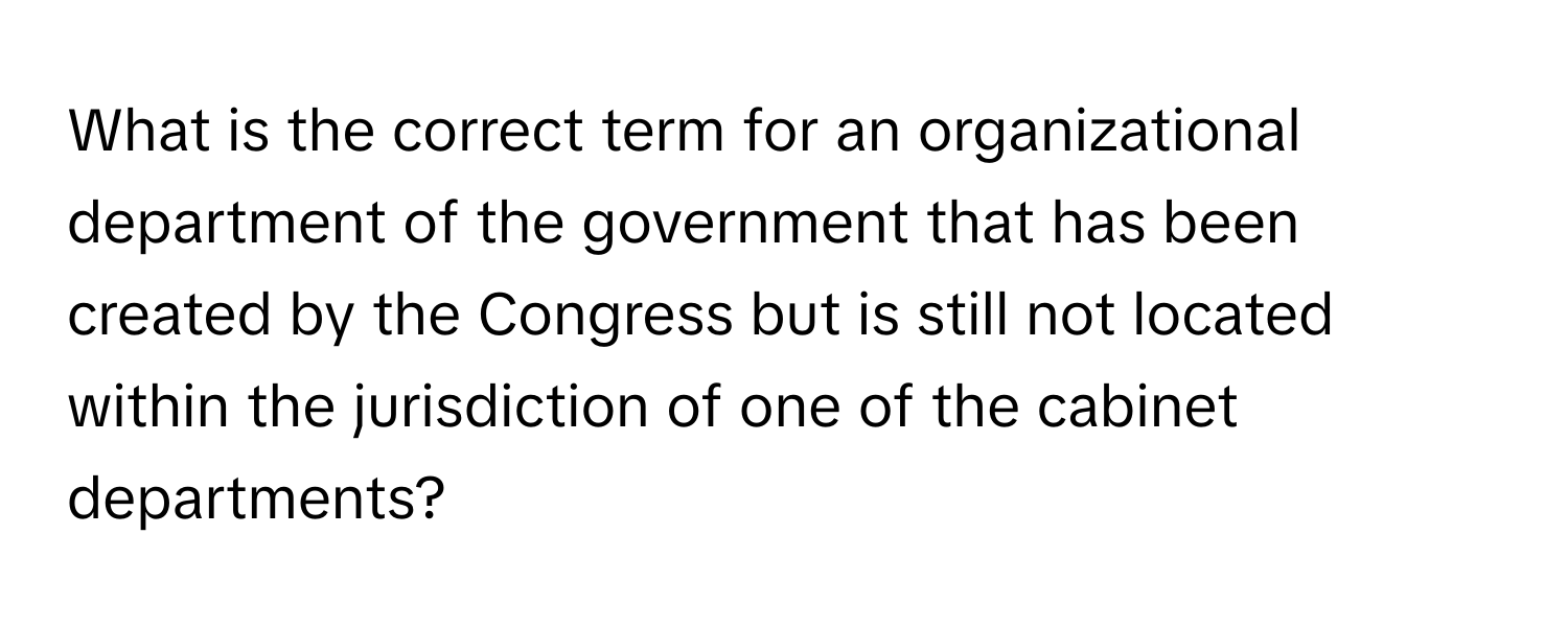 What is the correct term for an organizational department of the government that has been created by the Congress but is still not located within the jurisdiction of one of the cabinet departments?