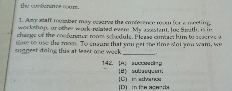 the conference room.
1. Any staff member may reserve the conference room for a meeting,
workshop, or other work-related event. My assistant, Joe Smith, is in
charge of the conference room schedule. Please contact him to reserve a
time to use the room. To ensure that you get the time slot you want, we
suggest doing this at least one week
_:
142. (A) succeeding
(B) subsequent
(C) in advance
(D) in the agenda