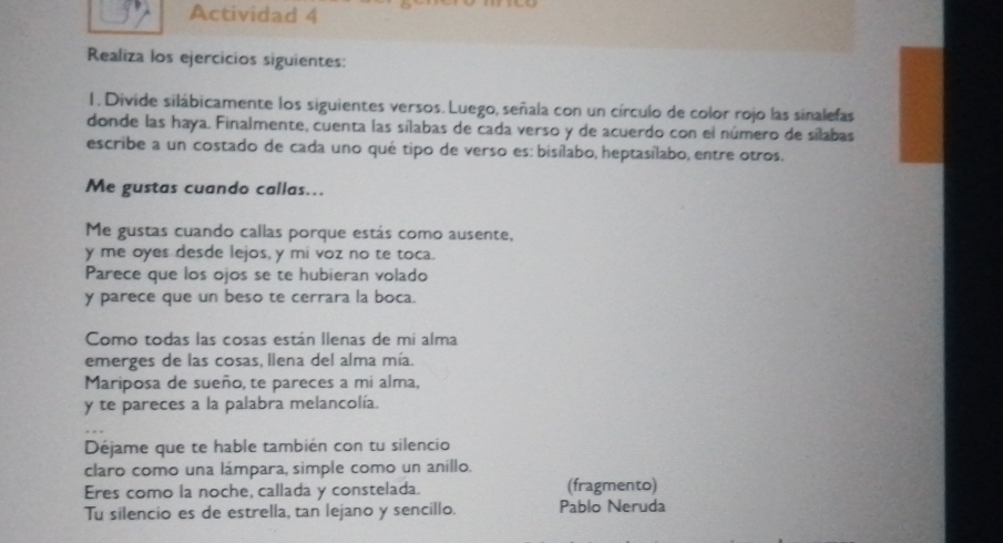 Actividad 4 
Realiza los ejercicios siguientes: 
1. Divide silábicamente los siguientes versos. Luego, señala con un círculo de color rojo las sinalefas 
donde las haya. Finalmente, cuenta las sílabas de cada verso y de acuerdo con el número de sílabas 
escribe a un costado de cada uno qué tipo de verso es: bisílabo, heptasílabo, entre otros. 
Me gustas cuando callas... 
Me gustas cuando callas porque estás como ausente, 
y me oyes desde lejos, y mi voz no te toca. 
Parece que los ojos se te hubieran volado 
y parece que un beso te cerrara la boca. 
Como todas las cosas están llenas de mi alma 
emerges de las cosas, llena del alma mía. 
Mariposa de sueño, te pareces a mi alma, 
y te pareces a la palabra melancolía. 
Déjame que te hable también con tu silencio 
claro como una lámpara, simple como un anillo. 
Eres como la noche, callada y constelada. (fragmento) 
Tu silencio es de estrella, tan lejano y sencillo. Pablo Neruda