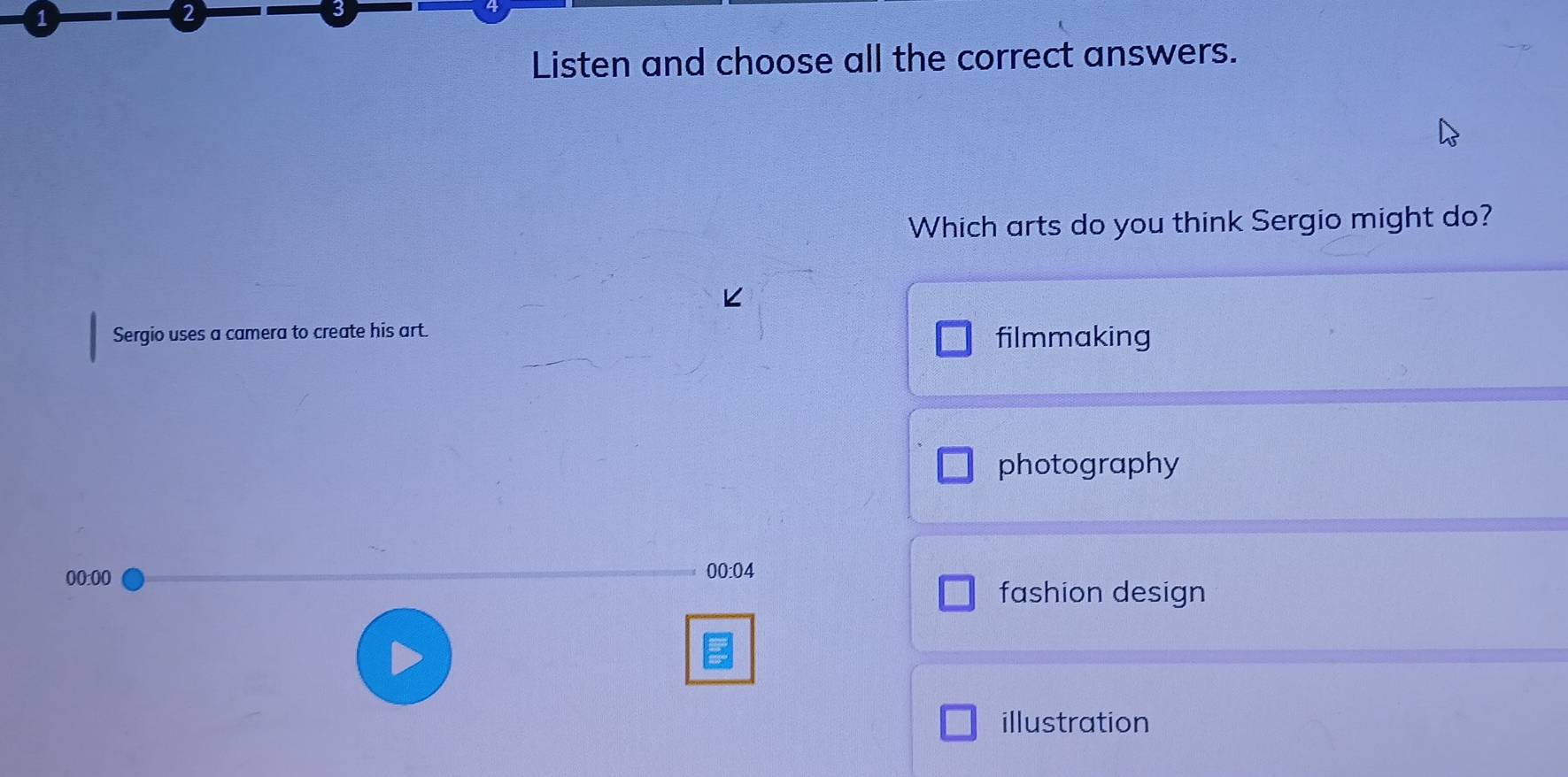 1
2
3
Listen and choose all the correct answers.
Which arts do you think Sergio might do?
Sergio uses a camera to create his art. filmmaking
photography
00:00 00:04
fashion design
illustration