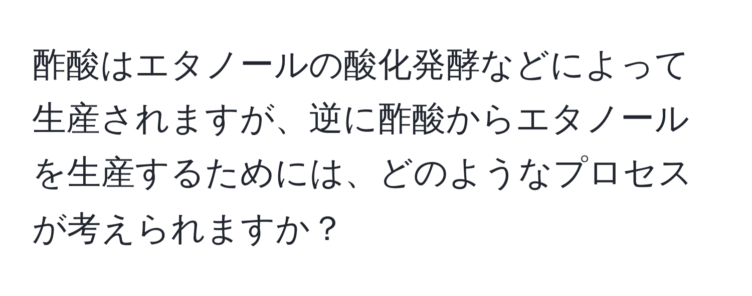酢酸はエタノールの酸化発酵などによって生産されますが、逆に酢酸からエタノールを生産するためには、どのようなプロセスが考えられますか？
