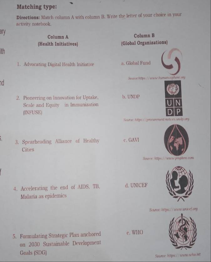 Matching type:
Directions: Match column A with column B. Write the letter of your choice in your
activity notebook.
ary
Column A Column B
(Health Initiatives) (Global Organizations)
lth
1. Advocating Digital Health Initiative a. Global Fund
Source:https://ww.hamanosphere.org
d
2. Pioneering on Innovation for Uptake. b. UNDP
Scale and Equity in Immunization
(INFUSE)
Source: https://prosirement notices undp.ory
3. Spearheading Alliance of Healthy c. GAVI
Cities
Source: https://waso.pngitem.com
4. Accelerating the end of AIDS. TB. d. UNICEF
Malaria as epidemics
Source: https://ww.uracef.org
5. Formulating Strategic Plan anchored e. WHO
on 2030 Sustainable Development
Goals (SDG)
Source: https://www.who int