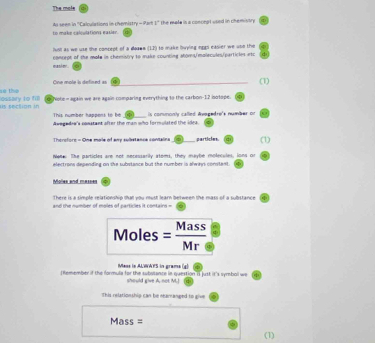 The mole 
As seen in 'Calculations in chemistry - Part 1" the mole is a concept used in chemistry 4 
to make calculations easier. 
Just as we use the concept of a dozen (12) to make buying eggs easier we use the ς 
concept of the mole in chemistry to make counting atoms/molecules/particles etc 2 
easier. 
One mole is defined as φ (1) 
se the 
lossary to fill 
is section in Note - again we are again comparing everything to the carbon- 12 isotope. qi 
This number happens to be (qi) is commonly called Avogadro's number or a 
Avogadro's constant after the man who formulated the idea. ς 
Therefore - One mole of any substance contains φ _ particles. q (1) 
Note: The particles are not necessarily atoms, they maybe molecules, ions or 
electrons depending on the substance but the number is always constant. 
Moles and masses φ
There is a simple relationship that you must learn between the mass of a substance 
and the number of moles of particles it contains - 
Moles = Mass 
Mass is ALWAYS in grams (g) 
(Remember if the formula for the substance in question is just it's symbol we 
should give A. not M.] 
This relationship can be rearranged to give
Mass =
(1)