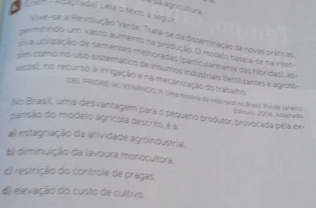 à Ba agricultura.
Enem - Adapitada) Leïa o texto a seguir
Vive-se a Revolução Varde, Trata-se da disseminação de novas práticas
peritíndo um vasto aumento na produção. O modelo baseia-se na inten-
siva utilização de sementes melhoradas (particularmente das hibridas), as
sim como no uso sistemático de insumos industriais (fertilizantes e agrotó-
vicos), no recurso à irrigação e na mecanização do trabalho
DEL PRIORE, M. VENÁNCIO, R. Umo histório do vido rurol no Brosil, Rio de Janeiro
No Brasill, uma desvanitagem para o pequeno produtor, provocada pela ex-
Ediouro, 2006. Adaptado.
pansão do modelo agrícola descrito, é a:
a) estagnação da atividade agroindustrial.
b) diminuição da lavoura monocultora.
c) restrição do controle de pragas.
d) elevação do custo de cultivo.