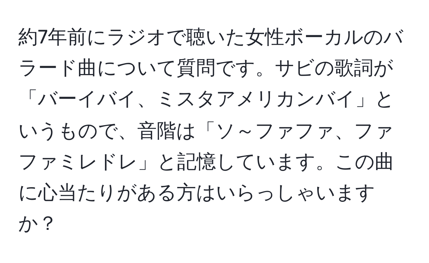 約7年前にラジオで聴いた女性ボーカルのバラード曲について質問です。サビの歌詞が「バーイバイ、ミスタアメリカンバイ」というもので、音階は「ソ～ファファ、ファファミレドレ」と記憶しています。この曲に心当たりがある方はいらっしゃいますか？