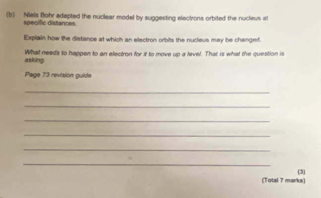 Niels Bohr adapted the nuclear model by suggesting electrons orbited the nucleus at 
specific distances. 
Explain how the distance at which an electron orbits the nucleus may be changed. 
What needs to happen to an electron for it to move up a level. That is what the question is 
asking. 
Page 73 revision guide 
_ 
_ 
_ 
_ 
_ 
_ 
(3) 
(Total 7 marks)