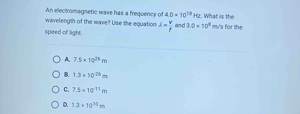 An electromagnetic wave has a frequency of 4.0* 10^(18)Hz. What is the
wavelength of the wave? Use the equation lambda = V/f  and 3.0* 10^8m/s for the
speed of light.
A. 7.5* 10^(26)m
B. 1.3* 10^(-26)m
C. 7.5* 10^(-11)m
D. 1.3* 10^(10)m