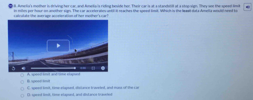 a 8. Amelia's mother is driving her car, and Amelia is riding beside her. Their car is at a standstill at a stop sign. They see the speed limit
in miles per hour on another sign. The car accelerates until it reaches the speed limit. Which is the least data Amelia would need to
calculate the average acceleration of her mother's car?
A. speed limit and time elapsed
B. speed limit
C. speed limit, time elapsed, distance traveled, and mass of the car
D. speed limit, time elapsed, and distance traveled