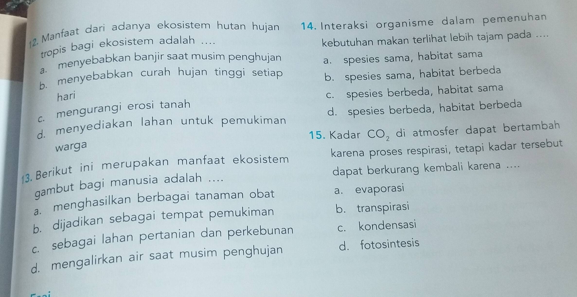 Manfaat dari adanya ekosistem hutan hujan 14. Interaksi organisme dalam pemenuhan
tropis bagi ekosistem adalah ....
kebutuhan makan terlihat lebih tajam pada ....
a. menyebabkan banjir saat musim penghujan
a. spesies sama, habitat sama
b. menyebabkan curah hujan tinggi setiap
b. spesies sama, habitat berbeda
hari
c. mengurangi erosi tanah c. spesies berbeda, habitat sama
d. menyediakan lahan untuk pemukiman d. spesies berbeda, habitat berbeda
15. Kadar CO_2 di atmosfer dapat bertambah 
warga
13. Berikut ini merupakan manfaat ekosistem karena proses respirasi, tetapi kadar tersebut
gambut bagi manusia adalah .... dapat berkurang kembali karena ....
a. menghasilkan berbagai tanaman obat a. evaporasi
b. dijadikan sebagai tempat pemukiman
b. transpirasi
c. sebagai lahan pertanian dan perkebunan c. kondensasi
d. mengalirkan air saat musim penghujan
d. fotosintesis