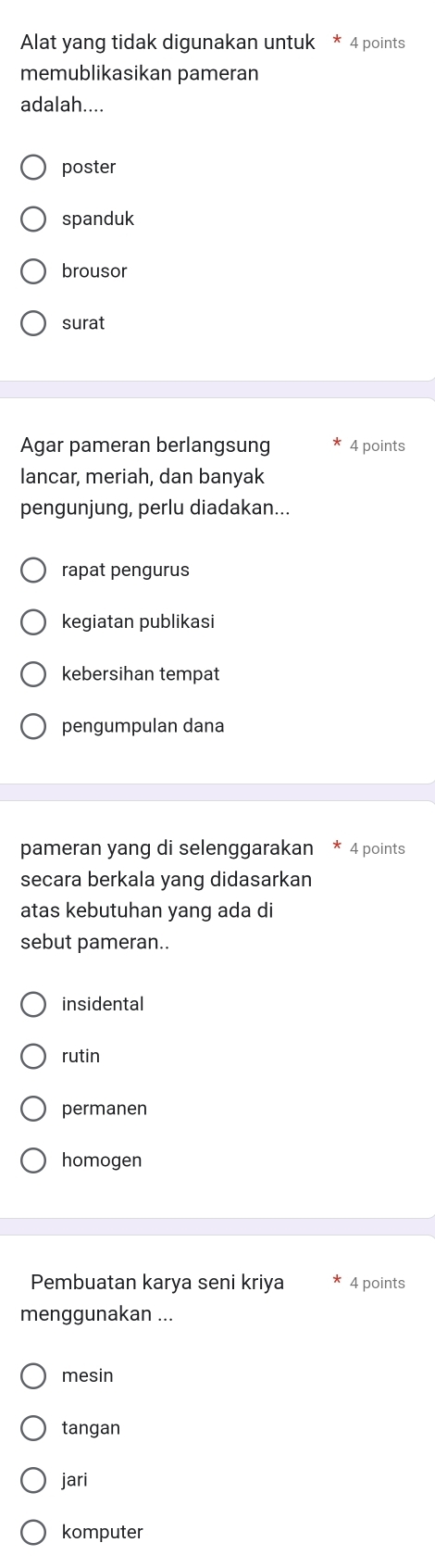 Alat yang tidak digunakan untuk * 4 points
memublikasikan pameran
adalah....
poster
spanduk
brousor
surat
Agar pameran berlangsung 4 points
lancar, meriah, dan banyak
pengunjung, perlu diadakan...
rapat pengurus
kegiatan publikasi
kebersihan tempat
pengumpulan dana
pameran yang di selenggarakan 4 points
secara berkala yang didasarkan
atas kebutuhan yang ada di
sebut pameran..
insidental
rutin
permanen
homogen
Pembuatan karya seni kriya 4 points
menggunakan ...
mesin
tangan
jari
komputer