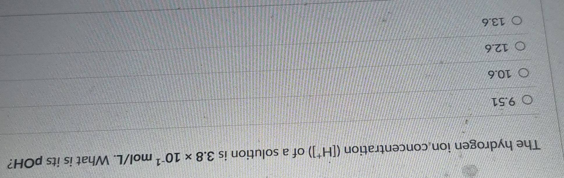 The hydrogen ion concentration ([H^+]) of a solution is 3.8* 10^(-1) mol/L. What is its pOH?
9.51
10.6
12.6
13.6