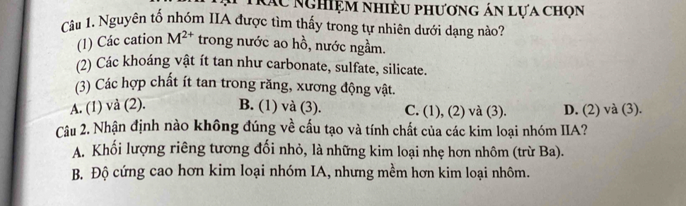 rác nghiệm nhiều phương án lựa chọn
Câu 1. Nguyên tố nhóm IIA được tìm thấy trong tự nhiên dưới dạng nào?
(1) Các cation M^(2+) trong nước ao hồ, nước ngầm.
(2) Các khoáng vật ít tan như carbonate, sulfate, silicate.
(3) Các hợp chất ít tan trong răng, xương động vật.
A. (1) và (2). B. (1) và (3). C. (1), (2) và (3). D. (2) và (3).
Câu 2. Nhận định nào không đúng về cấu tạo và tính chất của các kim loại nhóm IIA?
A. Khối lượng riêng tương đối nhỏ, là những kim loại nhẹ hơn nhôm (trừ Ba).
B. Độ cứng cao hơn kim loại nhóm IA, nhưng mềm hơn kim loại nhôm.