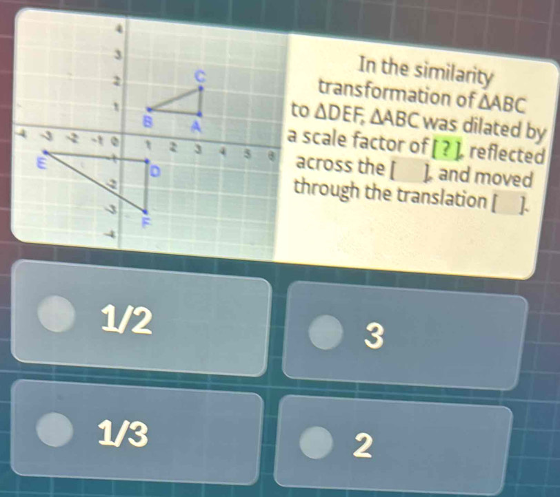 In the similarity
transformation of △ ABC
△ DEF, △ ABC was dilated by
a scale factor of [?] [ reflected
across the [ ], and moved
through the translation [_ ].
1/2
3
1/3
2