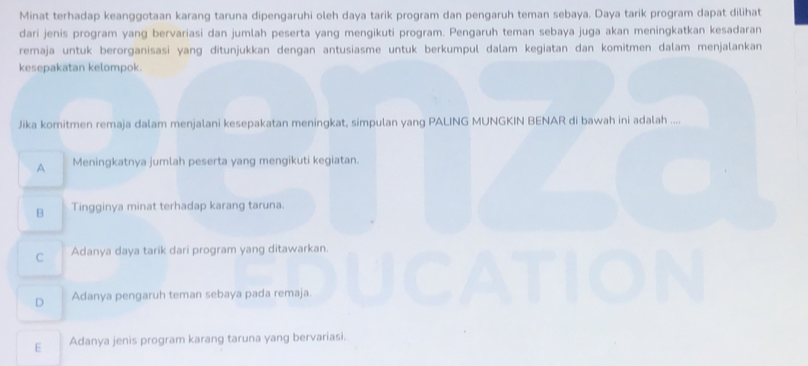 Minat terhadap keanggotaan karang taruna dipengaruhi oleh daya tarik program dan pengaruh teman sebaya. Daya tarik program dapat dilihat
dari jenis program yang bervariasi dan jumlah peserta yang mengikuti program. Pengaruh teman sebaya juga akan meningkatkan kesadaran
remaja untuk berorganisasi yang ditunjukkan dengan antusiasme untuk berkumpul dalam kegiatan dan komitmen dalam menjalankan
kesepakatan kelompok.
Jika komitmen remaja dalam menjalani kesepakatan meningkat, simpulan yang PALING MUNGKIN BENAR di bawah ini adalah ....
A Meningkatnya jumlah peserta yang mengikuti kegiatan.
B Tingginya minat terhadap karang taruna.
C Adanya daya tarik dari program yang ditawarkan.
D Adanya pengaruh teman sebaya pada remaja.
E Adanya jenis program karang taruna yang bervariasi.