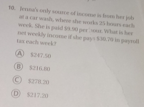 Jenna's only source of income is from her job
at a car wash, where she works 25 hours each
week. She is paid $9.90 perour. What is her
net weekly income if she pays $30.70 in payroll
tax each week?
A $247.50
B) $216.80
○ $278.20
D $217.20