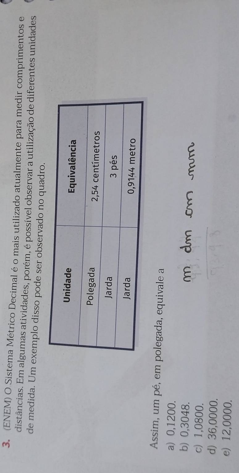 (ENEM) O Sistema Métrico Decimal é o mais utilizado atualmente para medir comprimentos e
distâncias. Em algumas atividades, porém, é possível observar a utilização de diferentes unidades
de medida. Um exemplo disso pode ser observado no quadro.
Assim, um pé, em polegada, equivale a
a) 0,1200.
b) 0,3048.
m dm cm mm
c) 1,0800.
d) 36,0000.
e) 12,0000.