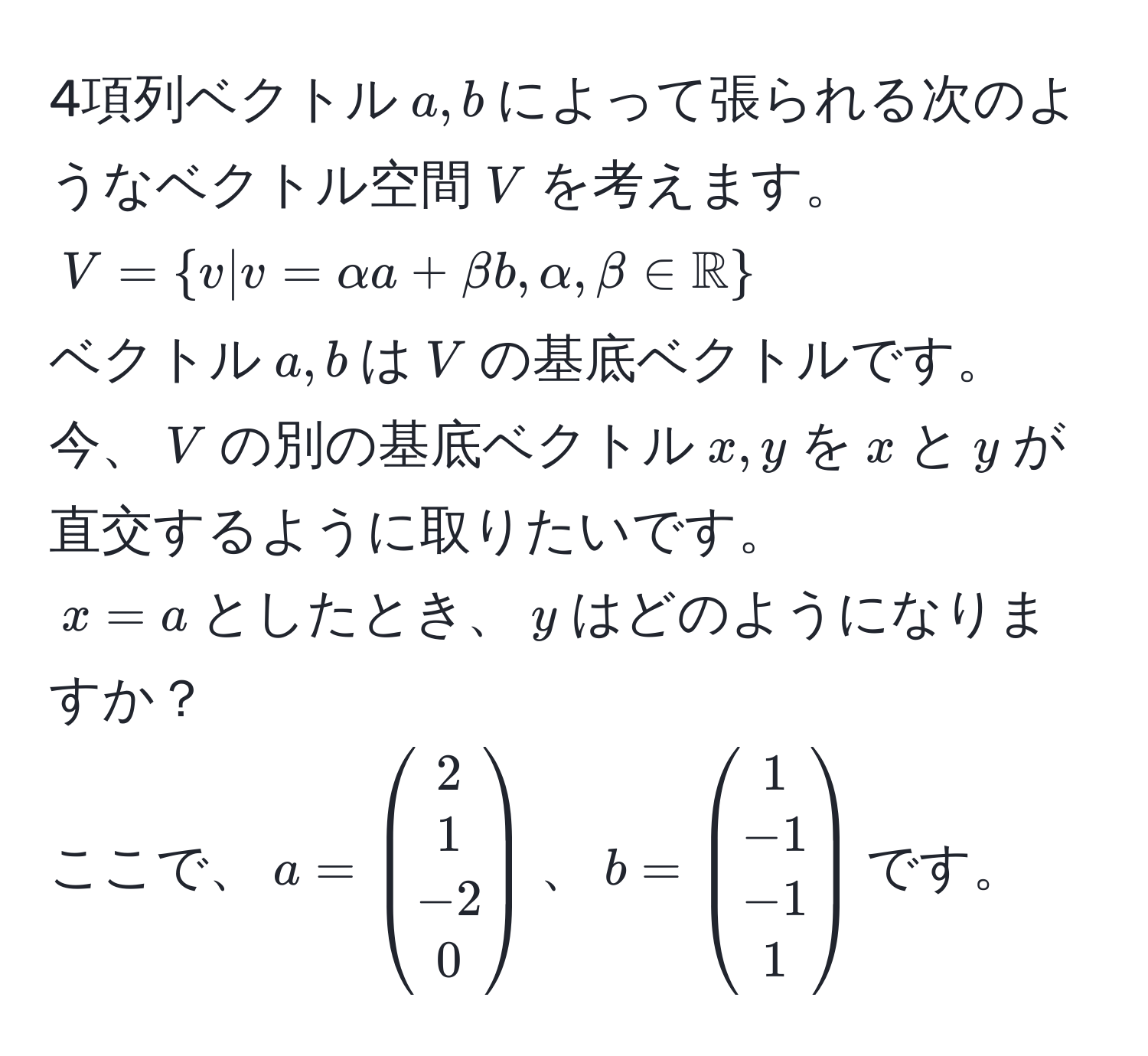 4項列ベクトル$a, b$によって張られる次のようなベクトル空間$V$を考えます。
$V = v | v = alpha a + beta b, alpha, beta ∈ mathbbR$
ベクトル$a, b$は$V$の基底ベクトルです。
今、$V$の別の基底ベクトル$x, y$を$x$と$y$が直交するように取りたいです。
$x = a$としたとき、$y$はどのようになりますか？
ここで、$a = beginpmatrix 2  1  -2  0 endpmatrix$、$b = beginpmatrix 1  -1  -1  1 endpmatrix$です。