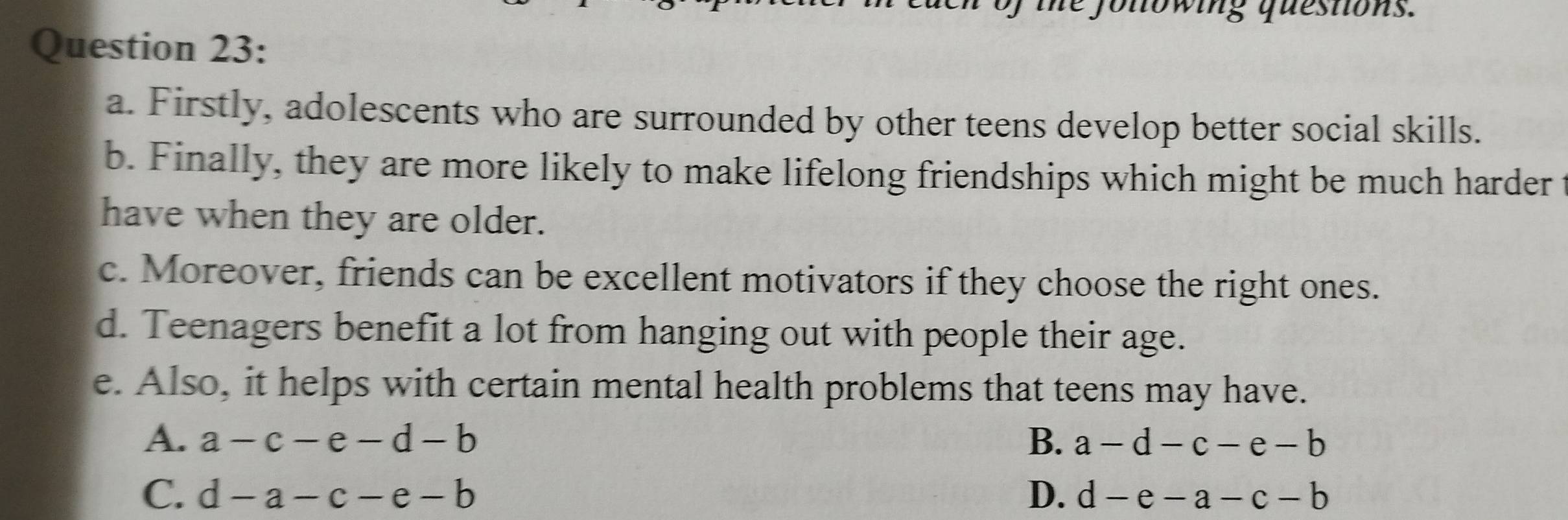 he jonowing questions.
Question 23:
a. Firstly, adolescents who are surrounded by other teens develop better social skills.
b. Finally, they are more likely to make lifelong friendships which might be much harder
have when they are older.
c. Moreover, friends can be excellent motivators if they choose the right ones.
d. Teenagers benefit a lot from hanging out with people their age.
e. Also, it helps with certain mental health problems that teens may have.
A. a-c-e-d-b B. a-d-c-e-b
C. d-a-c-e-b D. d-e-a-c-b