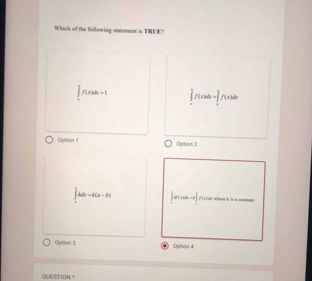 Which of the following statement is TRUE?
f(x)dx=1
∈tlimits _a^bf(x)dx=∈tlimits _b^af(x)dx
Option 1
Option 2
5
kdx=k(a-b)
∈tlimits _a^bkf(x)dx=k∈tlimits _a^bf(x) dx where k is a constant
Option 3 Option 4
QUESTION *