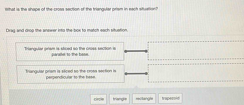 What is the shape of the cross section of the triangular prism in each situation?
Drag and drop the answer into the box to match each situation.
Triangular prism is sliced so the cross section is
parallel to the base.
Triangular prism is sliced so the cross section is
perpendicular to the base.
circle triangle rectangle trapezoid