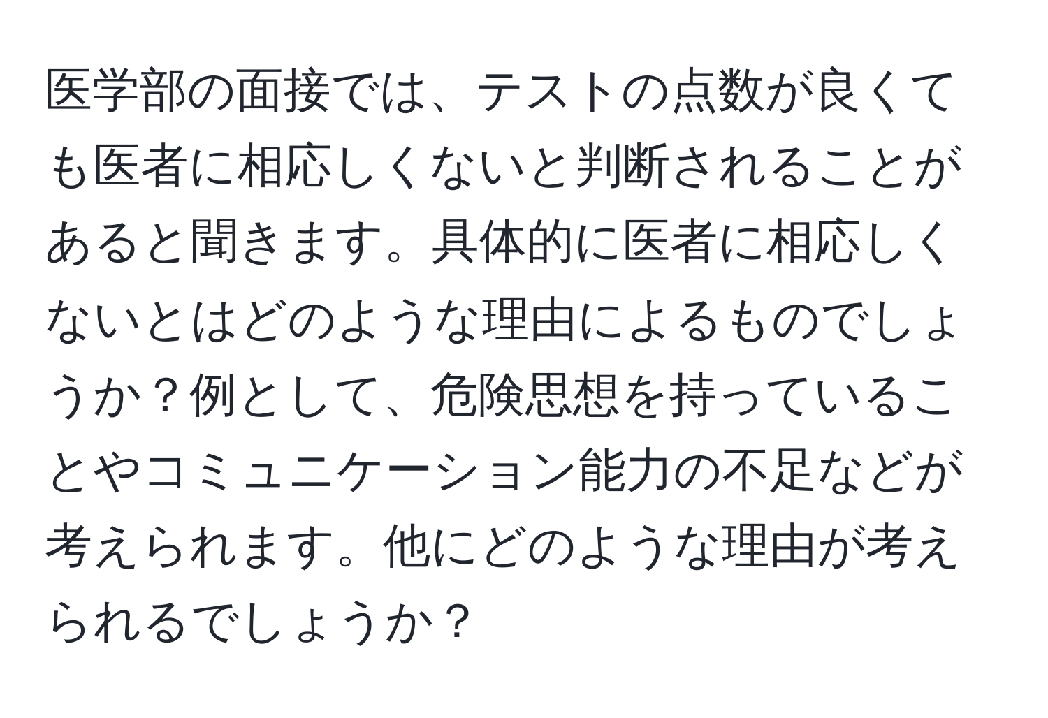 医学部の面接では、テストの点数が良くても医者に相応しくないと判断されることがあると聞きます。具体的に医者に相応しくないとはどのような理由によるものでしょうか？例として、危険思想を持っていることやコミュニケーション能力の不足などが考えられます。他にどのような理由が考えられるでしょうか？