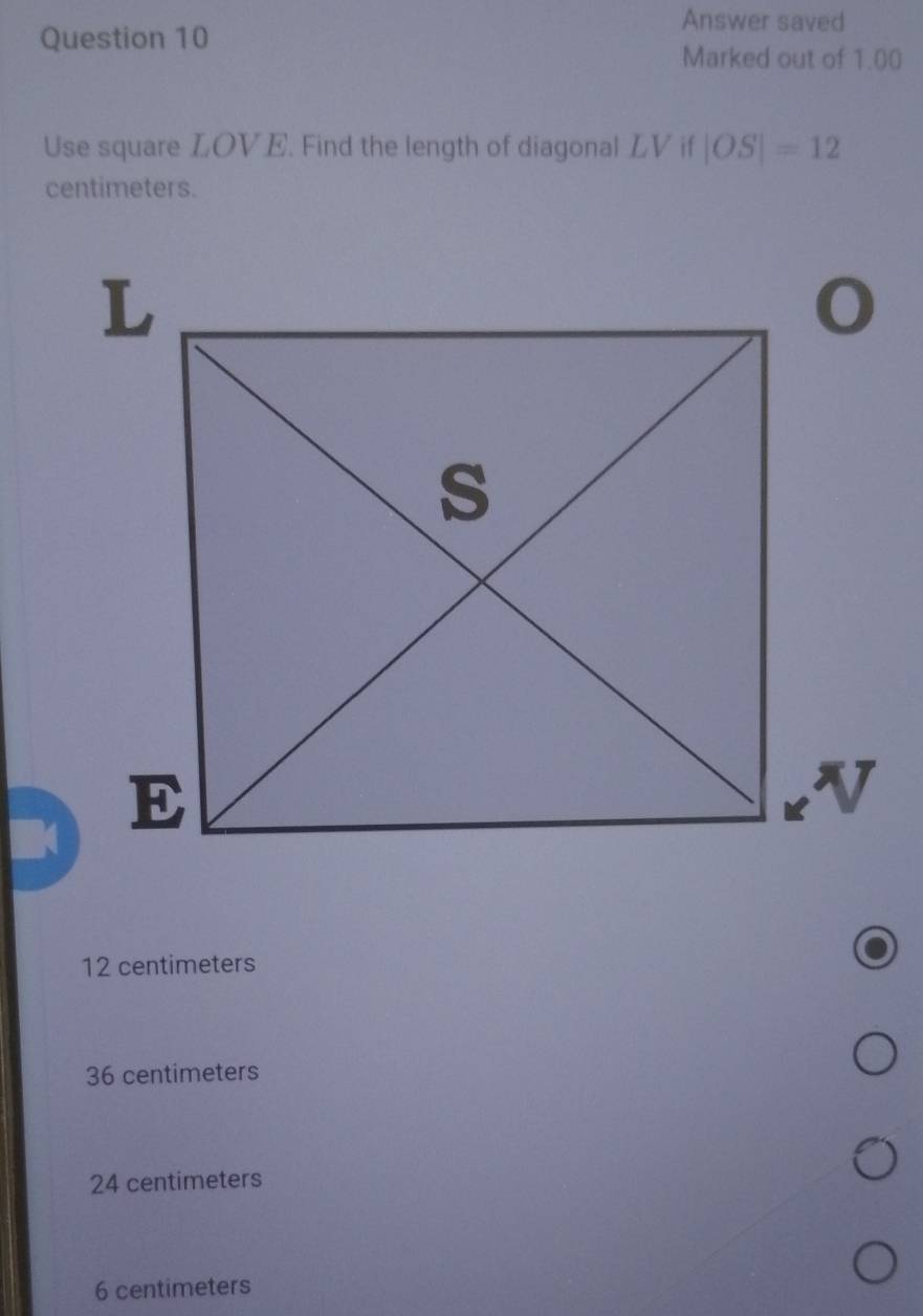 Answer saved
Question 10
Marked out of 1.00
Use square LOVE. Find the length of diagonal LV if |OS|=12
centimeters.
12 centimeters
36 centimeters
24 centimeters
6 centimeters