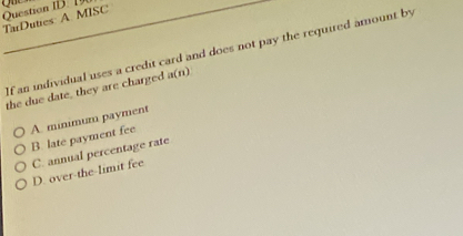 TarDuties: A. MISC Question ID. 19
If an individual uses a credit card and does not pay the required amount by
the due date, they are charged a(n)
A. minimum payment B. late payment fee
C. annual percentage rate
D. over-the-limit fee