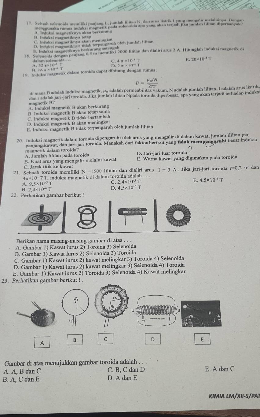 Sebaah solenoïda memiliki panjang L, jumlah lilitan N, dan arus listrik I yang mengalir melaiuinya. Dengan
menzgunaka rumus induksi magnetik pada solenoida apa yang akan terjadi jika jumlah lilitan diperbanyak?
A. Induksi magnetiknya akan berkurang
B. Inšuksi magnetiknya tetap
C. Induksi magnetiknya akan meningkat
D. Ir duksi magnetiknya tidak terpengaruh olch jumlah lilitan
E. Induksi magnetiknya berkurang setengah
18. Solenoida dengan panjang 0,5 m memiliki 2000 lilitan dan dialiri arus 2 A. Hitunglah induksi magnetik di
dalam solenoída.
E. 20* 10^(-4)T
A.
R. beginarrayr 32π * 10^(-4)T 16π * 10^(-4)Tendarray
C. 4π * 10^(-4)T
D. 2π * 10^(-4)T
19. Induksi magnetik dalam toroida dapat dihitung dengan rumus:
B=frac mu _0IN2π r
di mana B adalah induksi magnetik, / adalah permeabilitas vakum, N adalah jumlah lilitan, I adalah arus listrik.
dan r adalah jari-jari toroida. Jika jumlah lilitan Npada toroida diperbesar, apa yang akan terjadi terhadap induks
magnetik B?
A. Induksi magnetik B akan berkurang
B. Induksi magnetik B akan tetap sama
C. Induksi magnetik B tidak bertambah
D. Induksi magnetik B akan meningkat
E. Induksi magnetik B tidak terpengaruh oleh jumlah lilitan
20. Induksi magnetik dalam toroida dipengaruhi oleh arus yang mengalir di dalam kawat, jumlah lilitan per
panjang kawat, dan jari-jari toroida. Manakah dari faktor berikut yang tidak mempengaruhi besar induksi
magnetik dalam toroida?
A. Jumlah lilitan pada toroida D. Jari-jari luar toroida
B. Kuat arus yang mengalir melalui kawat E. Warna kawat yang digunakan pada toroida
C. Jarak titik ke kawat
21. Sebuah toroida memiliki N=1500 lilitan dan dialiri arus I=3A. Jika jari-jari toroida r=0,2 m dan
4π * 10-7T , induksi magnetik di dalam toroida adalah . . .
A. 9,5* 10^(-5)
C. 2,4* 10^(-5)T E. 4,5* 10^(-5)T
B. 2,4* 10^(-6)T D. 4,5* 10^(-6)T
22. Perhatikan gambar berikut !
Berikan nama masing-masing gambar di atas . . .
A. Gambar 1) Kawat lurus 2) Toroida 3) Selenoida
B. Gambar 1) Kawat lurus 2) Selenoida 3) Toroida
C. Gambar 1) Kawat lurus 2) kawat melingkar 3) Toroida 4) Selenoida
D. Gambar 1) Kawat lurus 2) kawat melingkar 3) Selenoida 4) Toroida
E. Gambar 1) Kawat lurus 2) Toroida 3) Selenoida 4) Kawat melingkar
23. Perhatikan gambar berikut ! .
B.
i
D
A B C E
Gambar di atas menujukkan gambar toroida adalah . . .
A. A, B dan C C. B, C dan D E. A dan C
B. A, C dan E D. A dan E
KIMIA LM/XII-S/PAT