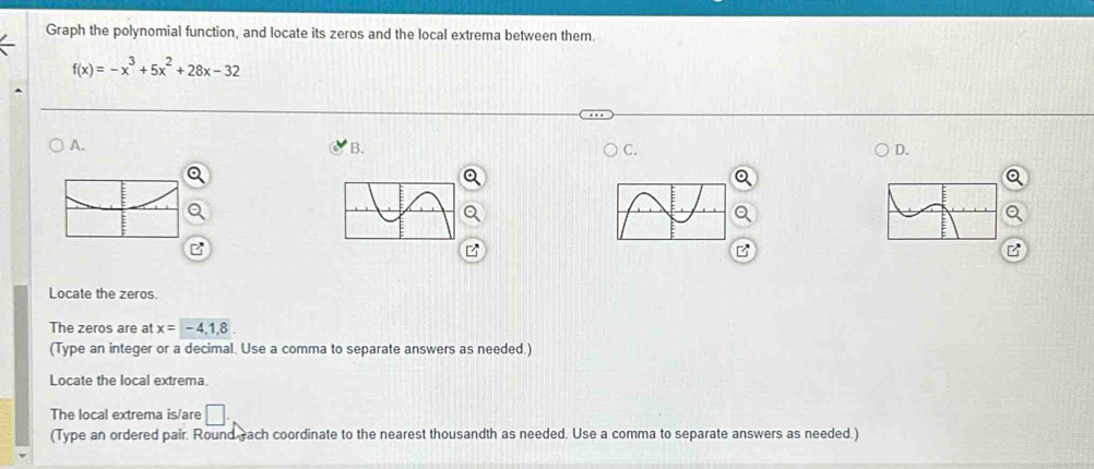 Graph the polynomial function, and locate its zeros and the local extrema between them.
f(x)=-x^3+5x^2+28x-32
A. 
B. 
C. 
D. 
Locate the zeros. 
The zeros are at x=-4,1,8
(Type an integer or a decimal. Use a comma to separate answers as needed.) 
Locate the local extrema. 
The local extrema is/are □ . 
(Type an ordered pair. Round each coordinate to the nearest thousandth as needed. Use a comma to separate answers as needed.)