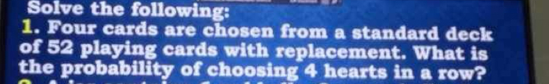 Solve the following: 
1. Four cards are chosen from a standard deck 
of 52 playing cards with replacement. What is 
the probability of choosing 4 hearts in a row?