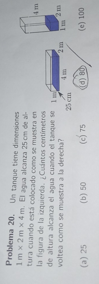 Problema 20. Un tanque tiene dimensiones
1m* 2m* 4m. El agua alcanza 25 cm de al-
tura cuando está colocado como se muestra en
la figura de la izquierda. ¿Cuántos centímetros
de altura alcanza el agua cuando el tanque se 1 m
voltea como se muestra a la derecha? 2m
4m
25 cm
(a) 25 (b) 50 (c) 75 (d) 80 (e) 100