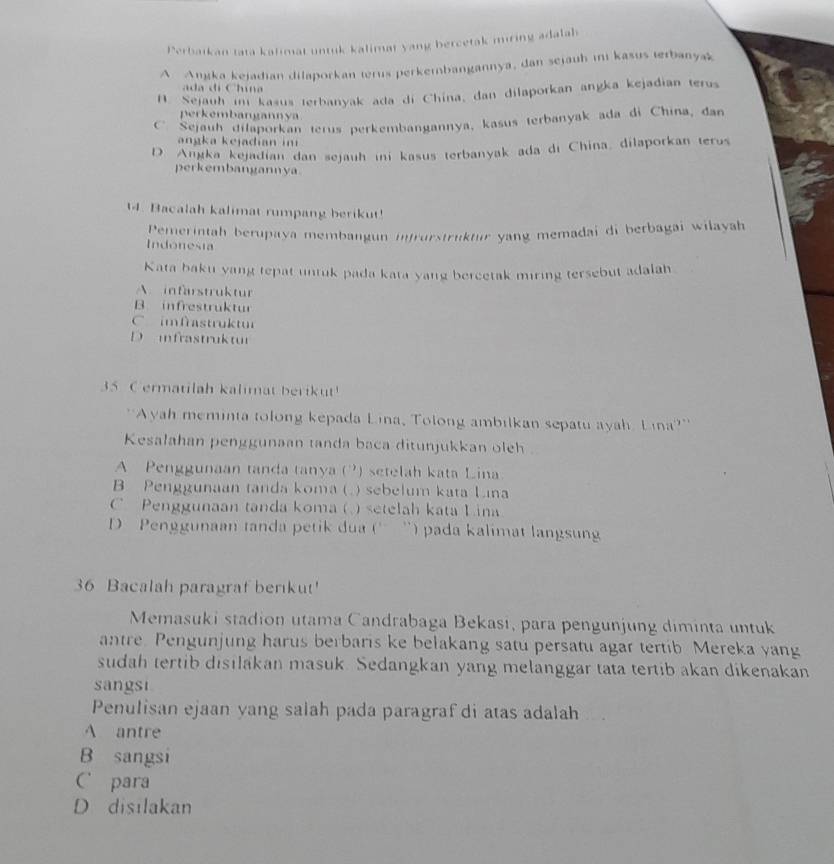 Perbaikan tata kalimat untuk kalimat yang bercetak miring adalab
A Anjka kejadian dilaporkan terus perkembangannya, dan sejauh ini kasus terbanyak
ada d Chuna
B. Sejauh i kasus terbanyak ada di China, dan dilaporkan angka kejadian terus
perkembangannya
C Sejauh dilaporkan terus perkembangannya, kasus terbanyak ada di China, dan
angka kejadian in
D. Angka kejadian dan sejauh ini kasus terbanyak ada di China, dilaporkan terus
perkembangannya.
14. Bacalah kalimat rumpang berikut!
Pemerintah berupaya membangun intrurstruktur yang memadai di berbagai wilayah
Indonesia
Kata baku yang tepat untuk pada kata yang bercetak miring tersebut adalah
A. infarstruktur
B. infrestruktur
C imfrastruktur
D  infrastruktur
35 C ermatilah kalimat berikut!
''Ayah meminta tolong kepada Lina, Tolong ambilkan sepatu ayah. Lina?''
Kesalahan penggunaan tanda baca ditunjukkan oleh
A Penggunaan tanda tanya (?) setelah kata Lina
B Penggunaan tanda koma( ) sebelum kata Lana
C Penggunaan tanda koma (   setelah kata Lina
D Penggunaan tanda petik dua ('' '') pada kalimat langsun
36 Bacalah paragraf berkut'
Memasuki stadion utama Candrabaga Bekasi, para pengunjung diminta untuk
antre. Pengunjung harus berbaris ke belakang satu persatu agar tertib Mereka yang
sudah tertib disilakan masuk. Sedangkan yang melanggar tata tertib akan dikenakan
sangst
Penulisan ejaan yang salah pada paragraf di atas adalah
A antre
B sangsi
Cpara
D disilakan