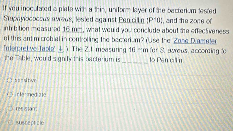 If you inoculated a plate with a thin, uniform layer of the bacterium tested
Staphylococcus aureus, tested against Penicillin (P10), and the zone of
inhibition measured 16 mm, what would you conclude about the effectiveness
of this antimicrobial in controlling the bacterium? (Use the 'Zone Diameter
Interpretive Table' ↓ ). The Z.I. measuring 16 mm for S. aureus, according to
the Table, would signify this bacterium is _to Penicillin.
sensitive
intermediate
resistant
susceptible